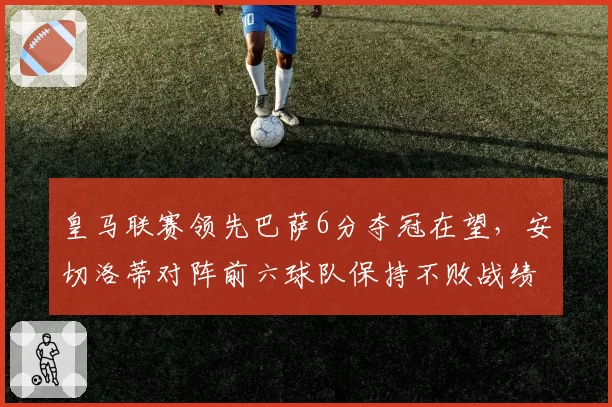 皇马联赛领先巴萨6分夺冠在望，安切洛蒂对阵前六球队保持不败战绩