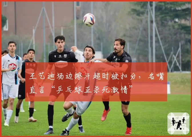 王艺迪场边擦汗超时被扣分，名嘴直言“乒乓球正杀死激情”