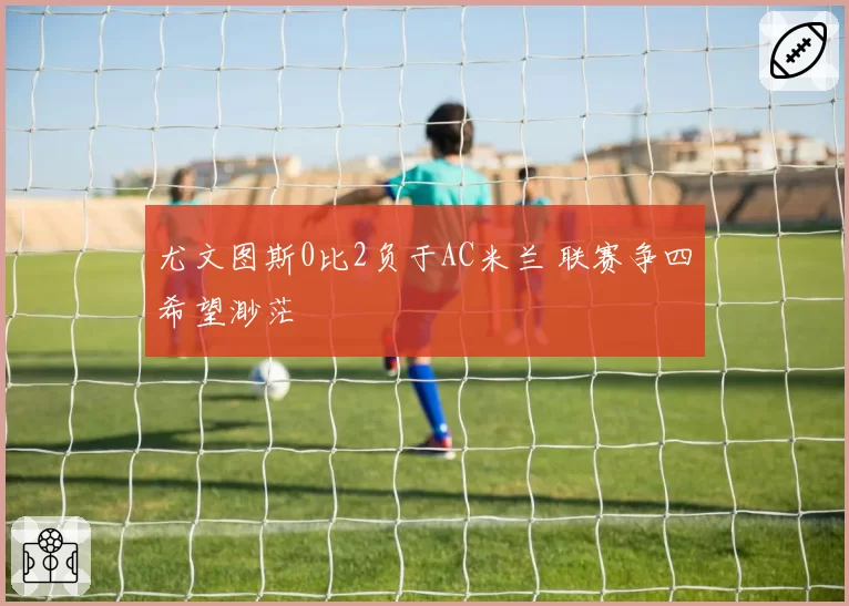 尤文图斯0比2负于AC米兰 联赛争四希望渺茫