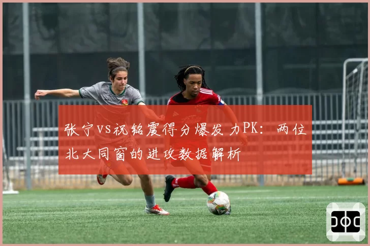 张宁vs祝铭震得分爆发力PK：两位北大同窗的进攻数据解析