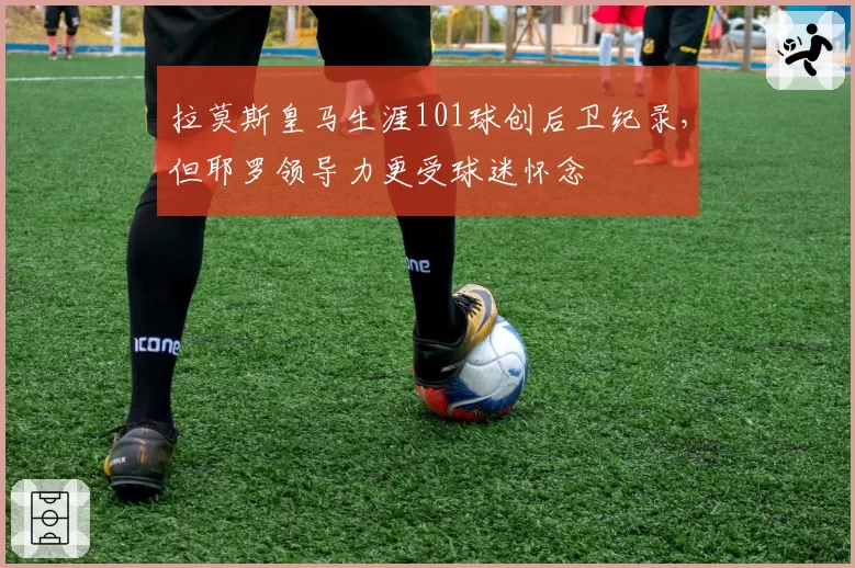 拉莫斯皇马生涯101球创后卫纪录，但耶罗领导力更受球迷怀念