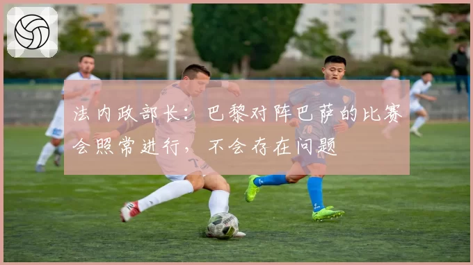 法内政部长：巴黎对阵巴萨的比赛会照常进行，不会存在问题