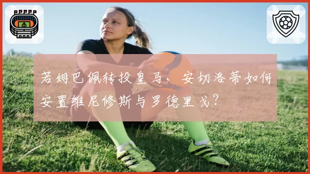 若姆巴佩转投皇马，安切洛蒂如何安置维尼修斯与罗德里戈？