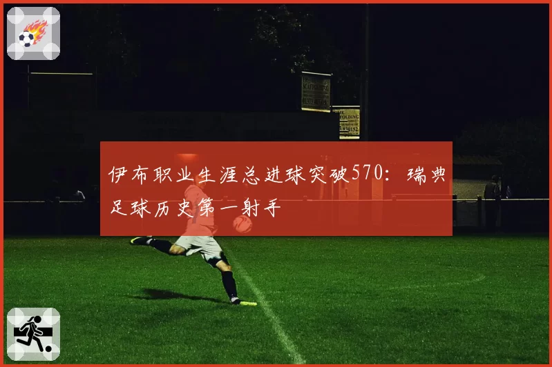 伊布职业生涯总进球突破570：瑞典足球历史第一射手