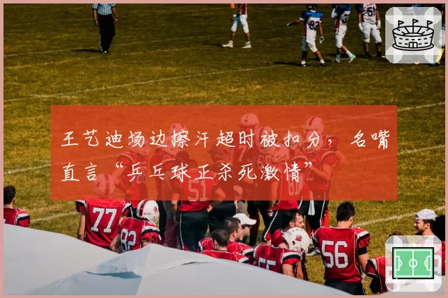 王艺迪场边擦汗超时被扣分，名嘴直言“乒乓球正杀死激情”