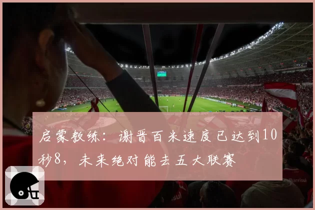 启蒙教练:谢晋百米速度已达到10秒8,未来绝对能去五大联赛