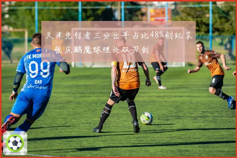 天津先行者三分出手占比48%创纪录，张庆鹏魔球理论双刃剑