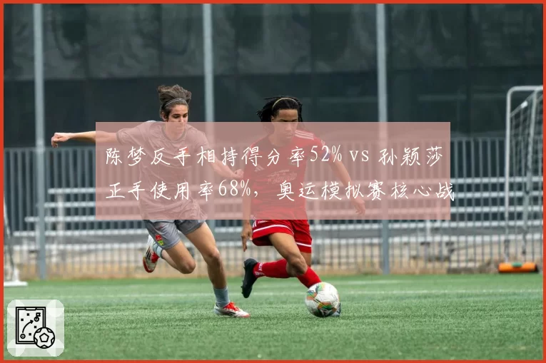 陈梦反手相持得分率52% vs 孙颖莎正手使用率68%，奥运模拟赛核心战术对决