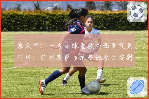 意天空:一名小球童被圣西罗气氛吓坏,巴尔泰萨吉抱着她表示安慰