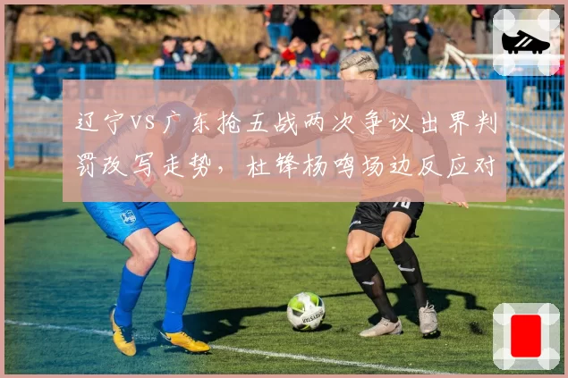 辽宁vs广东抢五战两次争议出界判罚改写走势,杜锋杨鸣场边反应对比耐人寻味