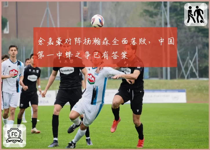 余嘉豪对阵杨瀚森全面落败，中国第一中锋之争已有答案