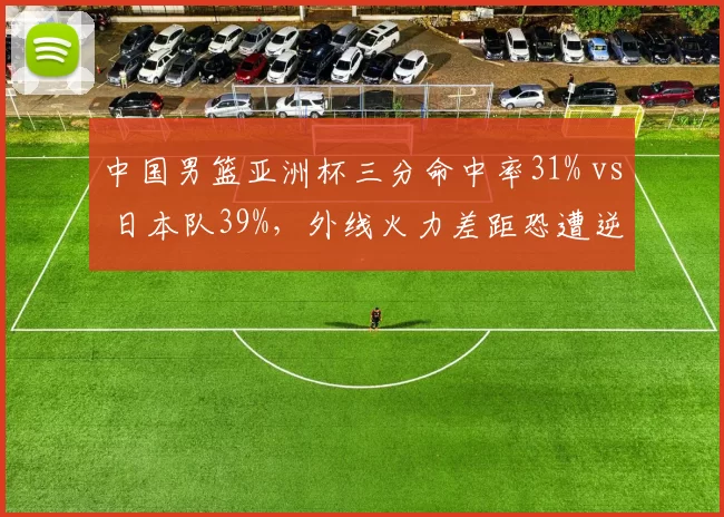 中国男篮亚洲杯三分命中率31% vs 日本队39%，外线火力差距恐遭逆转