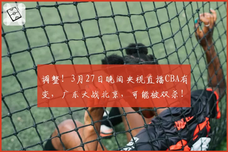 调整!3月27日晚间央视直播CBA有变,广东大战北京,可能被双杀!