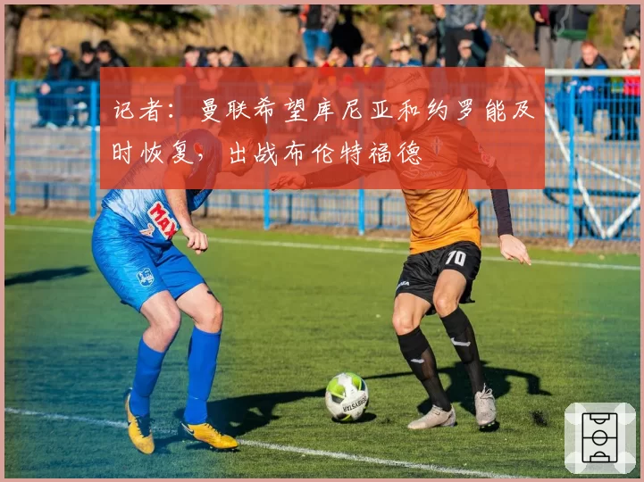 记者：曼联希望库尼亚和约罗能及时恢复，出战布伦特福德