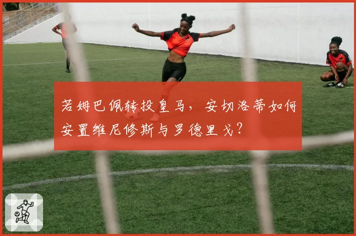 若姆巴佩转投皇马,安切洛蒂如何安置维尼修斯与罗德里戈?