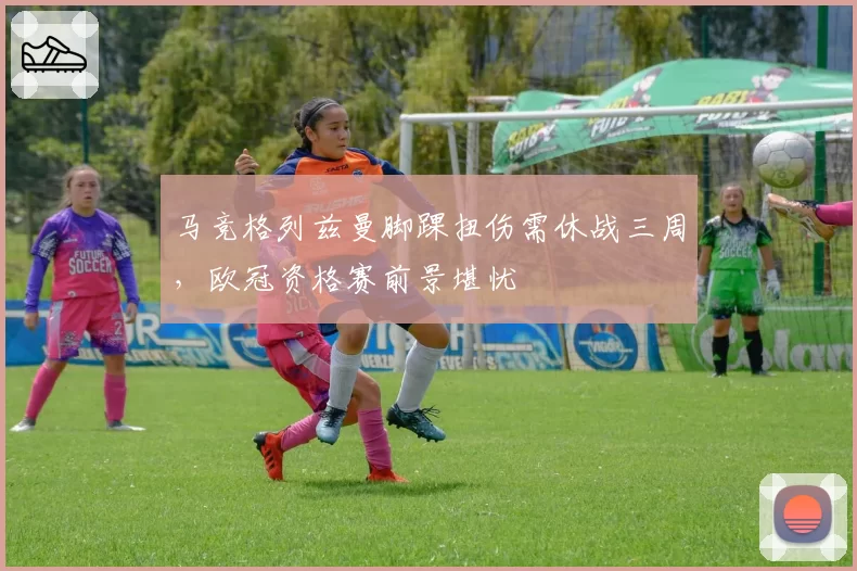 马竞格列兹曼脚踝扭伤需休战三周，欧冠资格赛前景堪忧