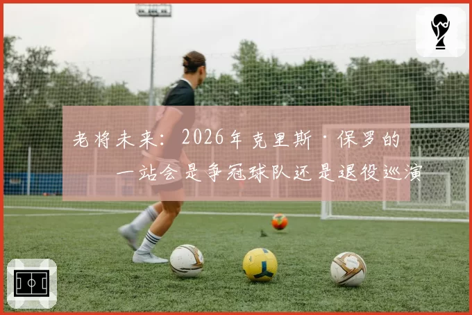 老将未来：2026年克里斯·保罗的下一站会是争冠球队还是退役巡演？