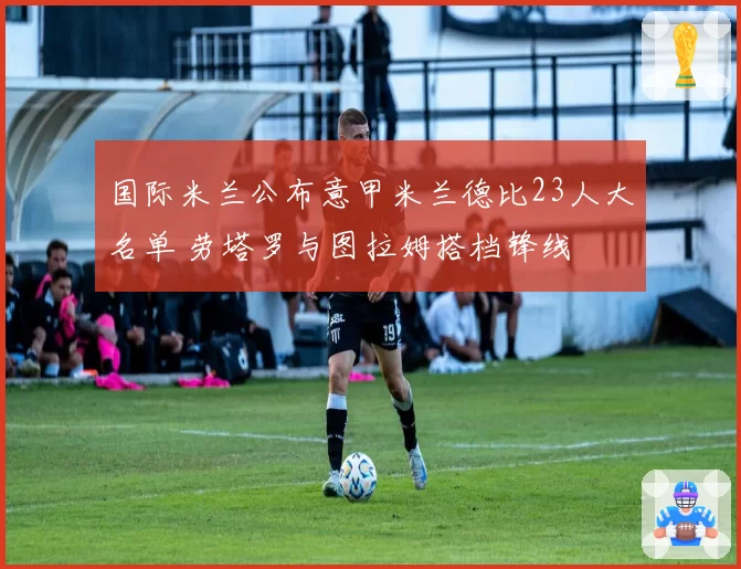 国际米兰公布意甲米兰德比23人大名单 劳塔罗与图拉姆搭档锋线