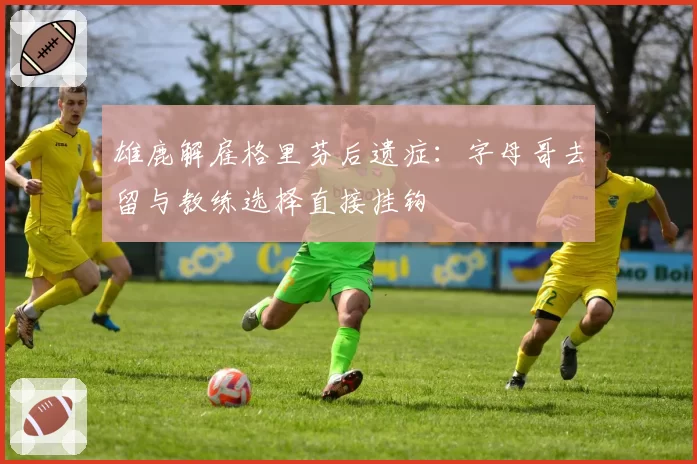 雄鹿解雇格里芬后遗症：字母哥去留与教练选择直接挂钩