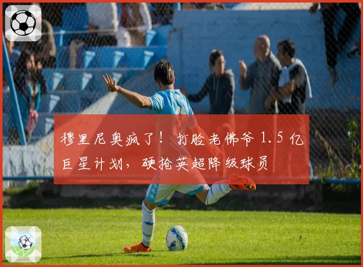 穆里尼奥疯了！打脸老佛爷 1.5 亿巨星计划，硬抢英超降级球员