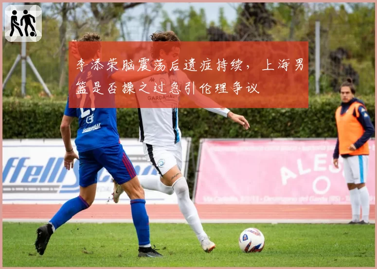 李添荣脑震荡后遗症持续，上海男篮是否操之过急引伦理争议