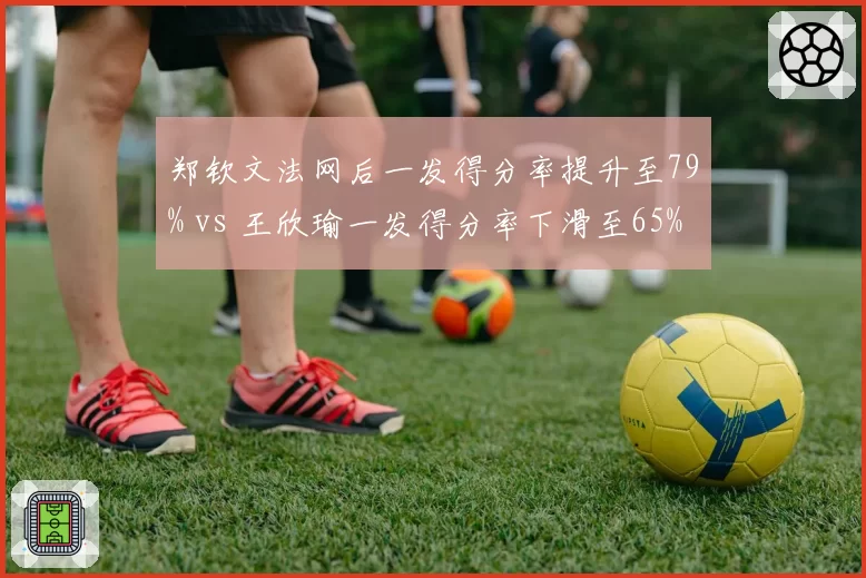 郑钦文法网后一发得分率提升至79% vs 王欣瑜一发得分率下滑至65%，中国金花技术短板对比