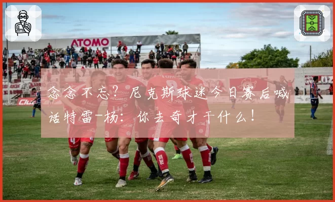 念念不忘？尼克斯球迷今日赛后喊话特雷-杨：你去奇才干什么！