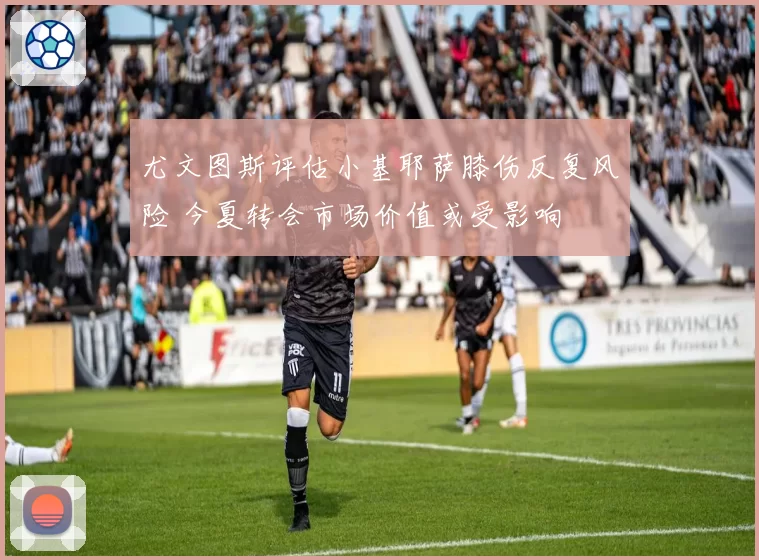 尤文图斯评估小基耶萨膝伤反复风险 今夏转会市场价值或受影响