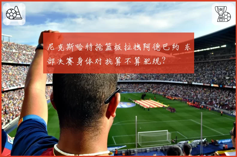 尼克斯哈特抢篮板拉拽阿德巴约 东部决赛身体对抗算不算犯规？