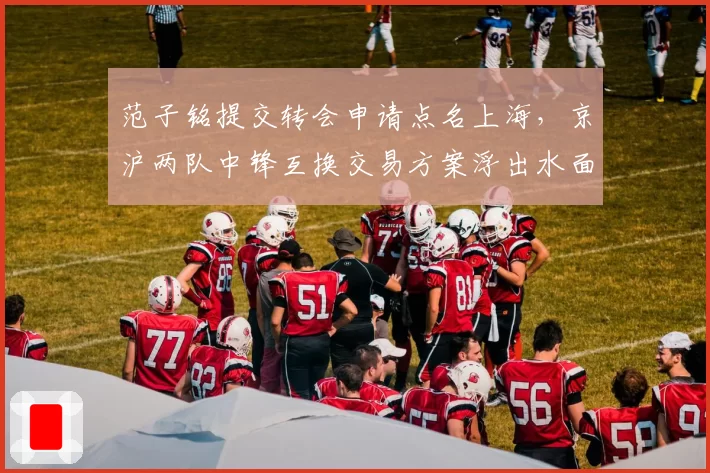 范子铭提交转会申请点名上海，京沪两队中锋互换交易方案浮出水面