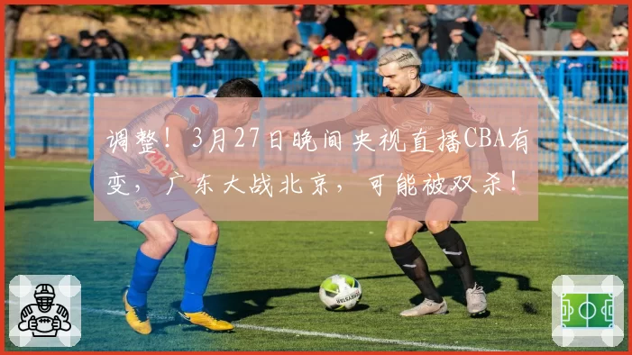 调整!3月27日晚间央视直播CBA有变,广东大战北京,可能被双杀!