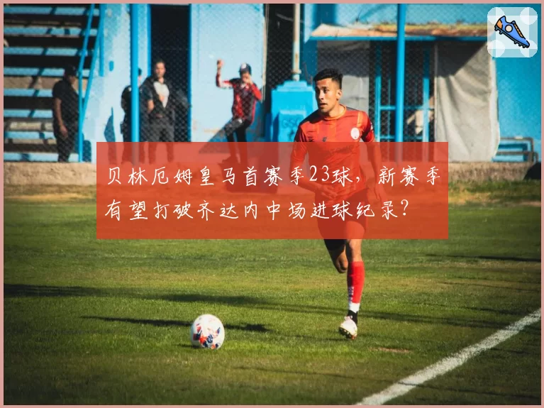 贝林厄姆皇马首赛季23球，新赛季有望打破齐达内中场进球纪录？