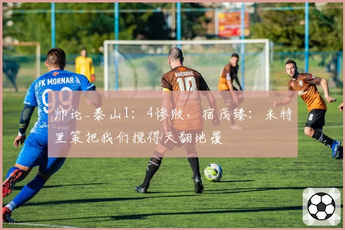 帅论_泰山1：4惨败，宿茂臻：米特里策把我们搅得天翻地覆