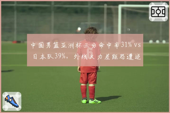 中国男篮亚洲杯三分命中率31% vs 日本队39%，外线火力差距恐遭逆转