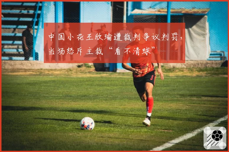 中国小花王欣瑜遭裁判争议判罚，当场怒斥主裁“看不清球”