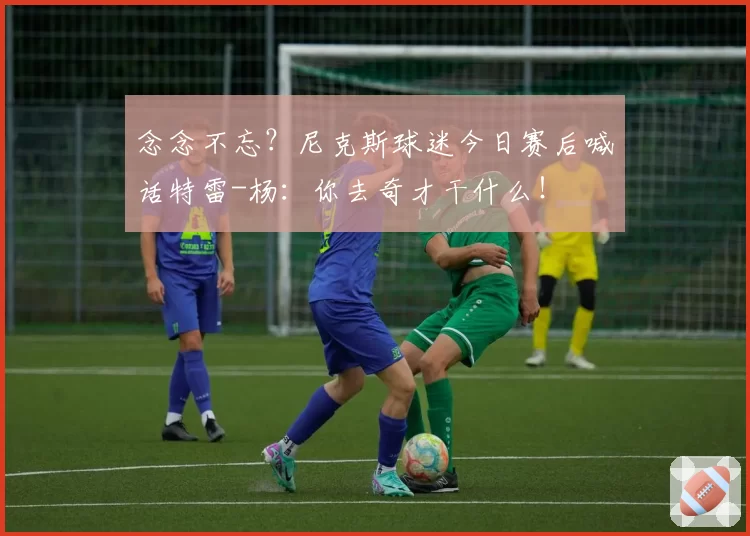 念念不忘？尼克斯球迷今日赛后喊话特雷-杨：你去奇才干什么！