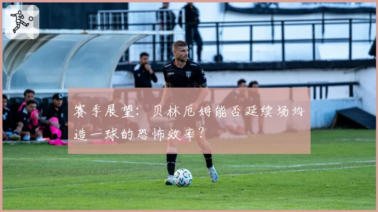 赛季展望：贝林厄姆能否延续场均造一球的恐怖效率？