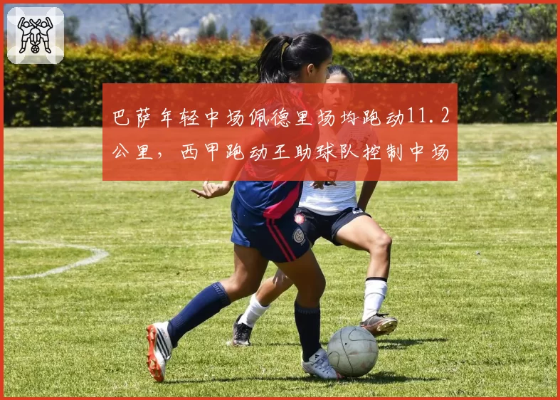 巴萨年轻中场佩德里场均跑动11.2公里，西甲跑动王助球队控制中场