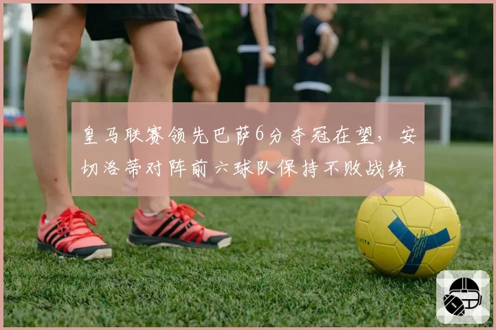 皇马联赛领先巴萨6分夺冠在望，安切洛蒂对阵前六球队保持不败战绩