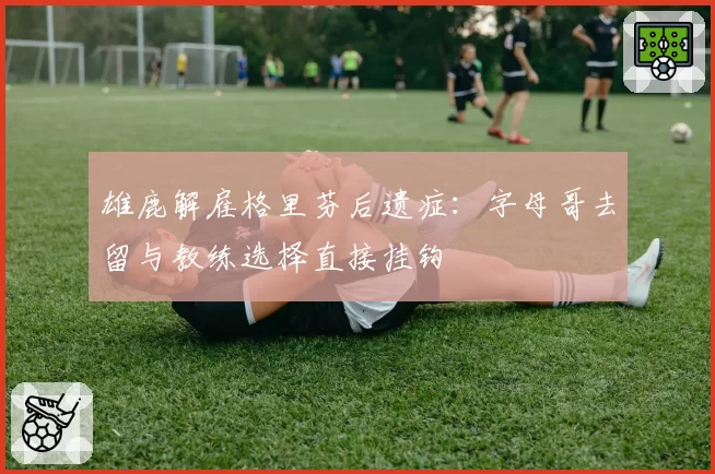 雄鹿解雇格里芬后遗症：字母哥去留与教练选择直接挂钩