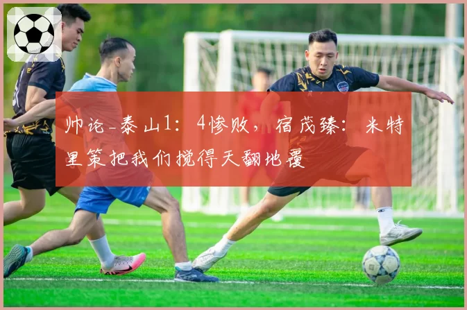 帅论_泰山1：4惨败，宿茂臻：米特里策把我们搅得天翻地覆