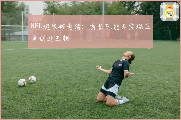 NFL超级碗竞猜：酋长队能否实现卫冕创造王朝