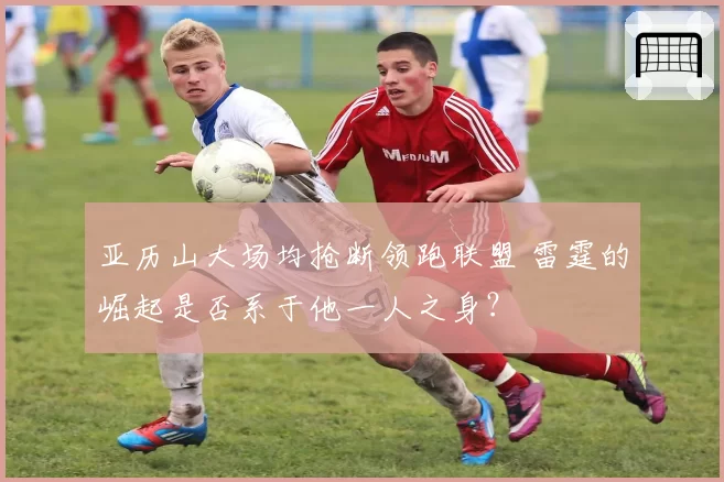 亚历山大场均抢断领跑联盟 雷霆的崛起是否系于他一人之身？