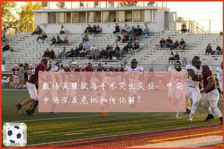 戴伟浚腹股沟手术突生炎症，申花中场深度危机如何化解？