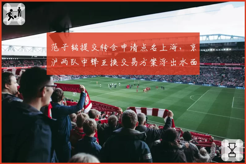 范子铭提交转会申请点名上海，京沪两队中锋互换交易方案浮出水面