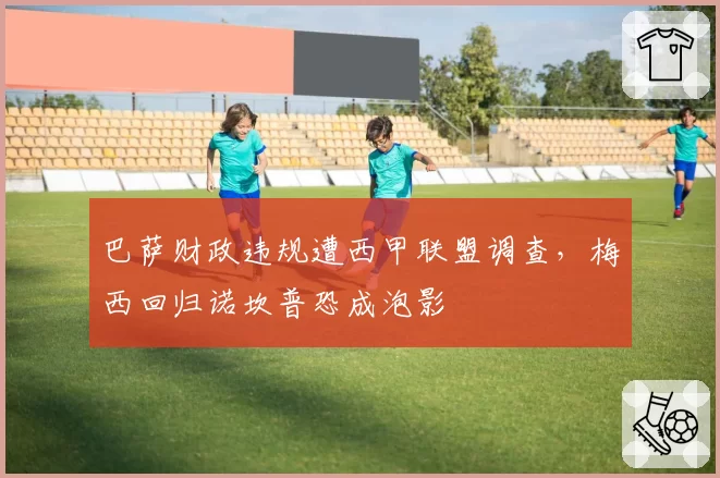 巴萨财政违规遭西甲联盟调查，梅西回归诺坎普恐成泡影