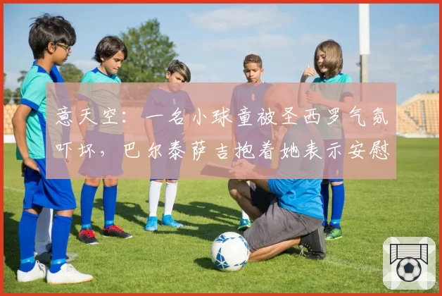 意天空：一名小球童被圣西罗气氛吓坏，巴尔泰萨吉抱着她表示安慰