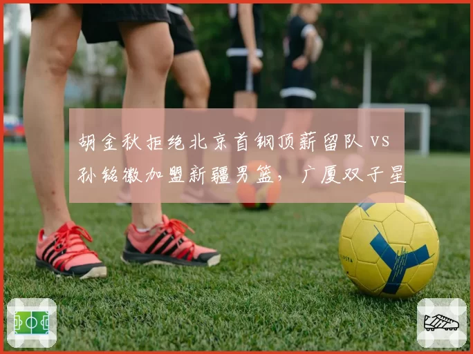 胡金秋拒绝北京首钢顶薪留队 vs 孙铭徽加盟新疆男篮，广厦双子星分道扬镳？