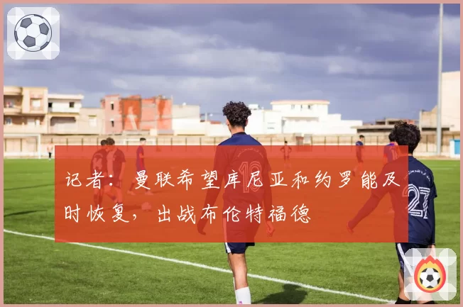 记者：曼联希望库尼亚和约罗能及时恢复，出战布伦特福德