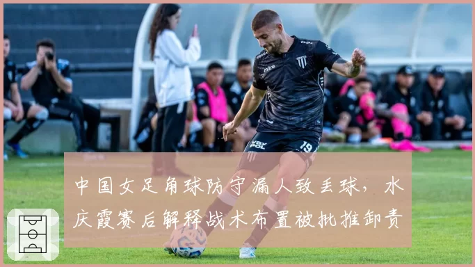 中国女足角球防守漏人致丢球，水庆霞赛后解释战术布置被批推卸责任